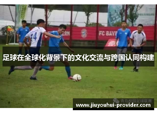 足球在全球化背景下的文化交流与跨国认同构建